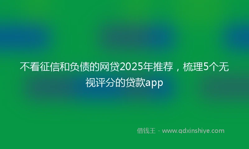 不看征信和负债的网贷2025年推荐，梳理5个无视评分的贷款app
