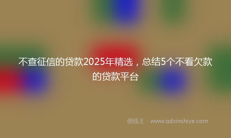 不查征信的贷款2025年精选，总结5个不看欠款的贷款平台