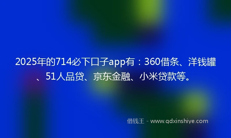 2025年的714必下口子app有：360借条、洋钱罐、51人品贷、京东金融、小米贷款等。