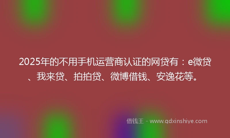 2025年的不用手机运营商认证的网贷有：e微贷、我来贷、拍拍贷、微博借钱、安逸花等。
