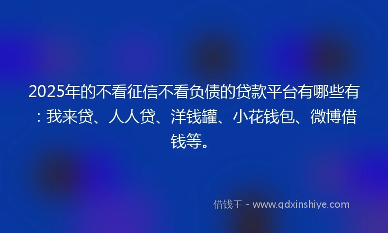 2025年的不看征信不看负债的贷款平台有哪些有：我来贷、人人贷、洋钱罐、小花钱包、微博借钱等。