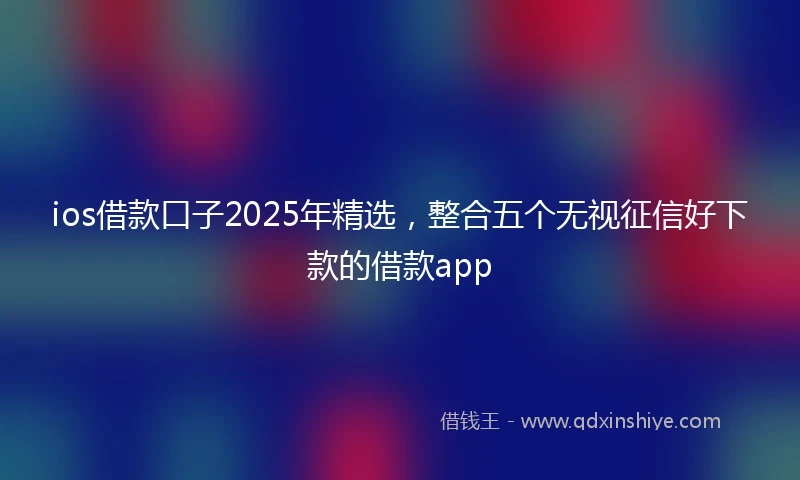 ios借款口子2025年精选，整合五个无视征信好下款的借款app