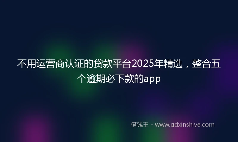 不用运营商认证的贷款平台2025年精选，整合五个逾期必下款的app
