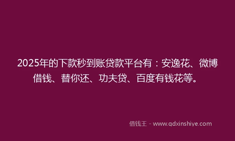 2025年的下款秒到账贷款平台有：安逸花、微博借钱、替你还、功夫贷、百度有钱花等。
