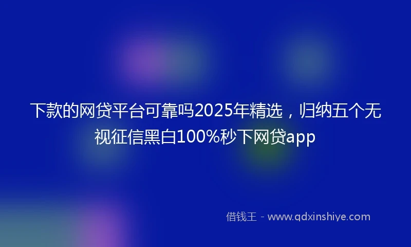 下款的网贷平台可靠吗2025年精选，归纳五个无视征信黑白100%秒下网贷app