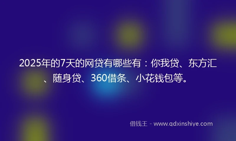 2025年的7天的网贷有哪些有：你我贷、东方汇、随身贷、360借条、小花钱包等。