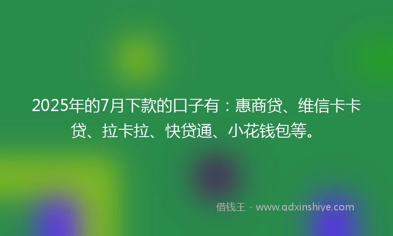 2025年的7月下款的口子有：惠商贷、维信卡卡贷、拉卡拉、快贷通、小花钱包等。
