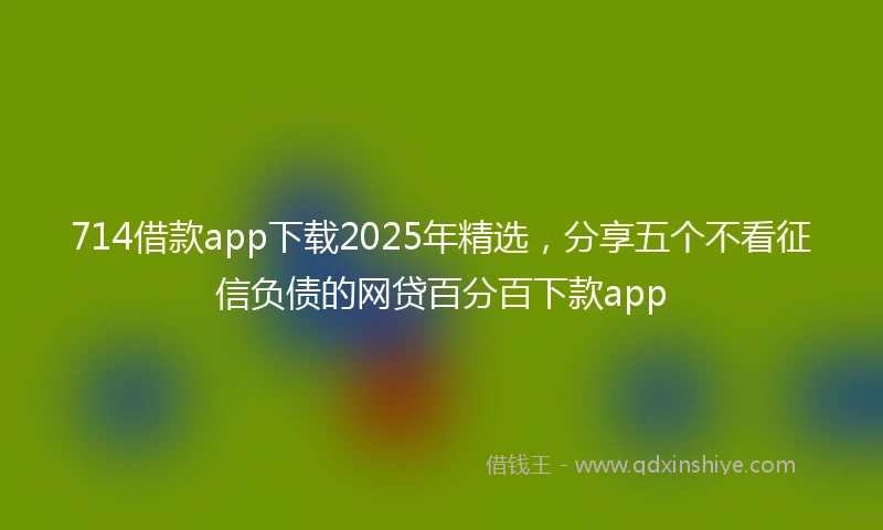714借款app下载2025年精选，分享五个不看征信负债的网贷百分百下款app