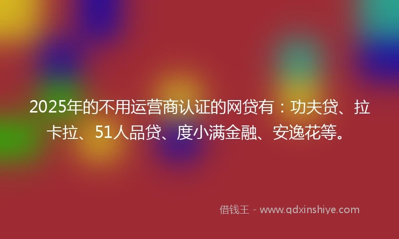 2025年的不用运营商认证的网贷有：功夫贷、拉卡拉、51人品贷、度小满金融、安逸花等。