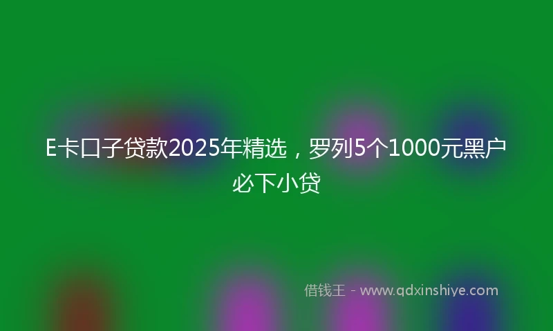 E卡口子贷款2025年精选，罗列5个1000元黑户必下小贷
