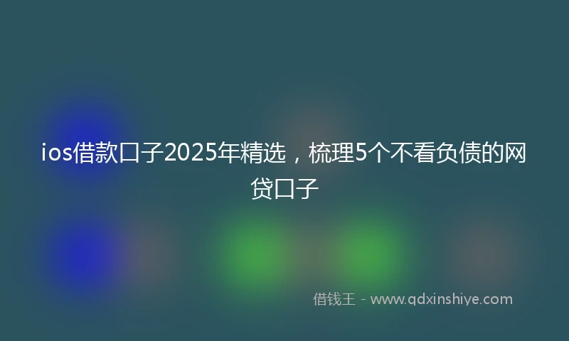 ios借款口子2025年精选，梳理5个不看负债的网贷口子