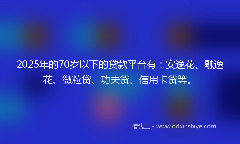 2025年的70岁以下的贷款平台有：安逸花、融逸花、微粒贷、功夫贷、信用卡贷等。