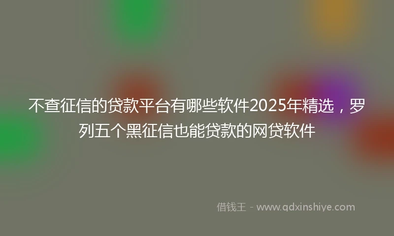 不查征信的贷款平台有哪些软件2025年精选，罗列五个黑征信也能贷款的网贷软件