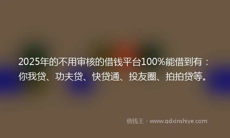 2025年的不用审核的借钱平台100%能借到有：你我贷、功夫贷、快贷通、投友圈、拍拍贷等。