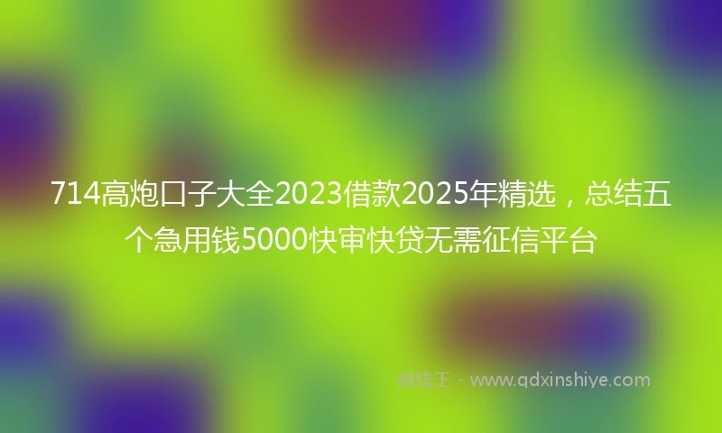 714高炮口子大全2023借款2025年精选，总结五个急用钱5000快审快贷无需征信平台