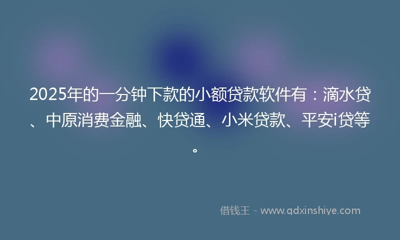 2025年的一分钟下款的小额贷款软件有：滴水贷、中原消费金融、快贷通、小米贷款、平安i贷等。