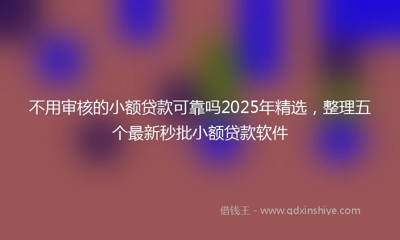 不用审核的小额贷款可靠吗2025年精选，整理五个最新秒批小额贷款软件