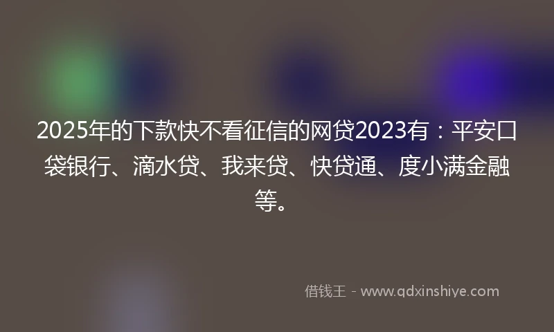 2025年的下款快不看征信的网贷2023有：平安口袋银行、滴水贷、我来贷、快贷通、度小满金融等。