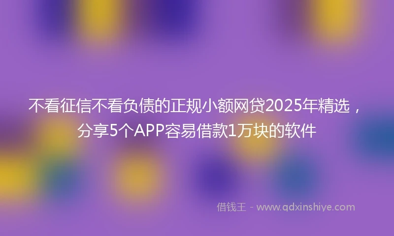 不看征信不看负债的正规小额网贷2025年精选，分享5个APP容易借款1万块的软件