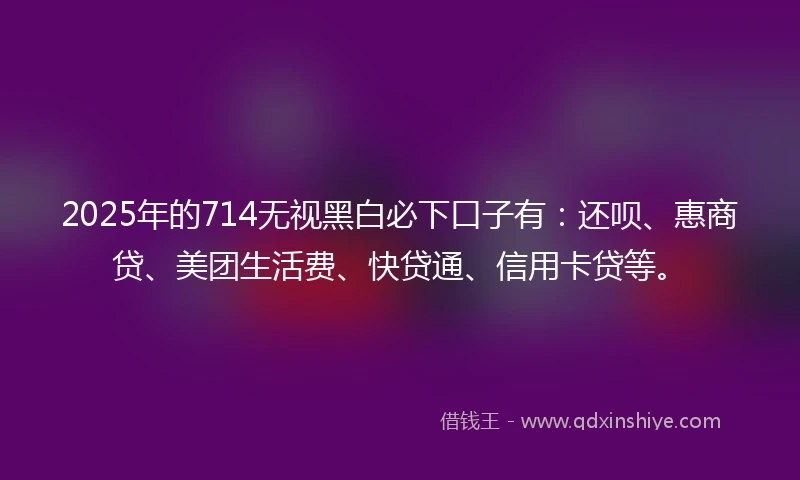 2025年的714无视黑白必下口子有：还呗、惠商贷、美团生活费、快贷通、信用卡贷等。