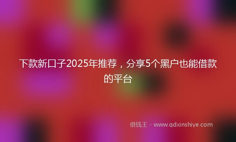 下款新口子2025年推荐，分享5个黑户也能借款的平台