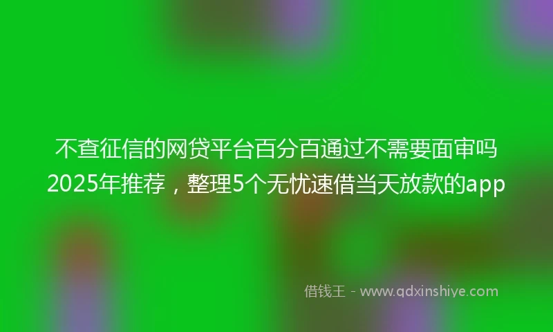 不查征信的网贷平台百分百通过不需要面审吗2025年推荐,整理5个无忧速借当天放款的app