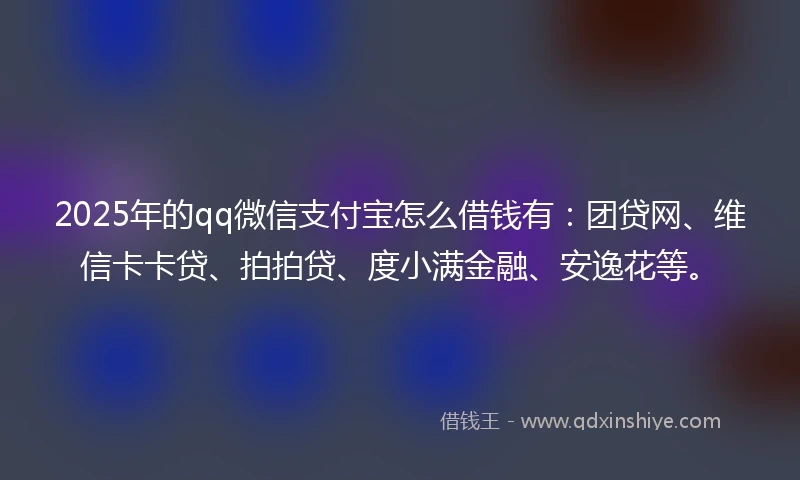 2025年的qq微信支付宝怎么借钱有：团贷网、维信卡卡贷、拍拍贷、度小满金融、安逸花等。