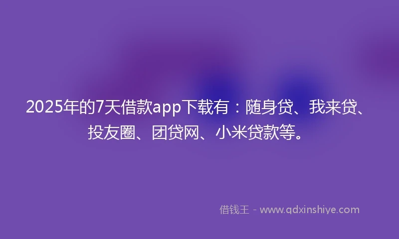 2025年的7天借款app下载有：随身贷、我来贷、投友圈、团贷网、小米贷款等。