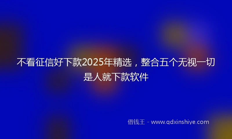 不看征信好下款2025年精选，整合五个无视一切是人就下款软件