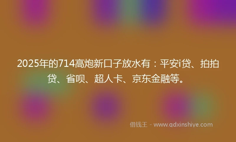 2025年的714高炮新口子放水有：平安i贷、拍拍贷、省呗、超人卡、京东金融等。