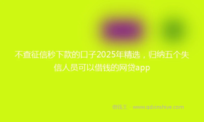 不查征信秒下款的口子2025年精选，归纳五个失信人员可以借钱的网贷app