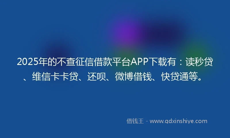 2025年的不查征信借款平台APP下载有：读秒贷、维信卡卡贷、还呗、微博借钱、快贷通等。