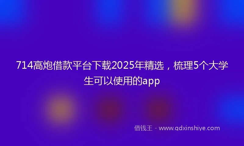 714高炮借款平台下载2025年精选，梳理5个大学生可以使用的app