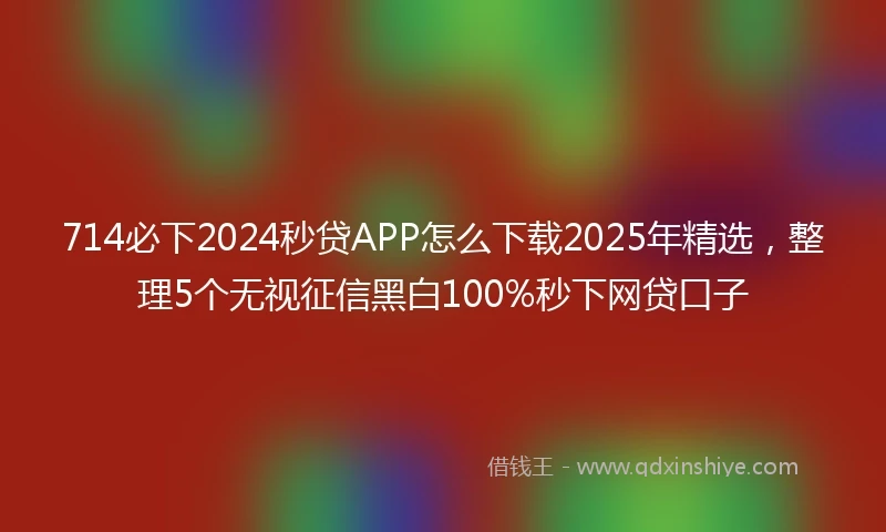 714必下2024秒贷APP怎么下载2025年精选，整理5个无视征信黑白100%秒下网贷口子