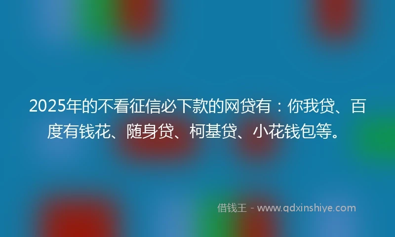 2025年的不看征信必下款的网贷有：你我贷、百度有钱花、随身贷、柯基贷、小花钱包等。