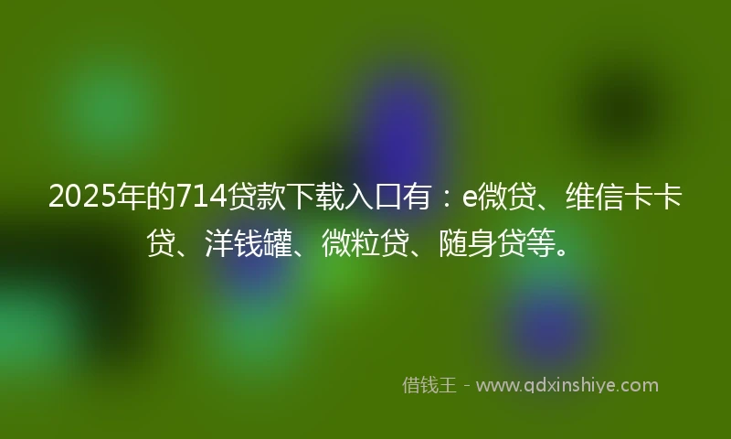 2025年的714贷款下载入口有：e微贷、维信卡卡贷、洋钱罐、微粒贷、随身贷等。