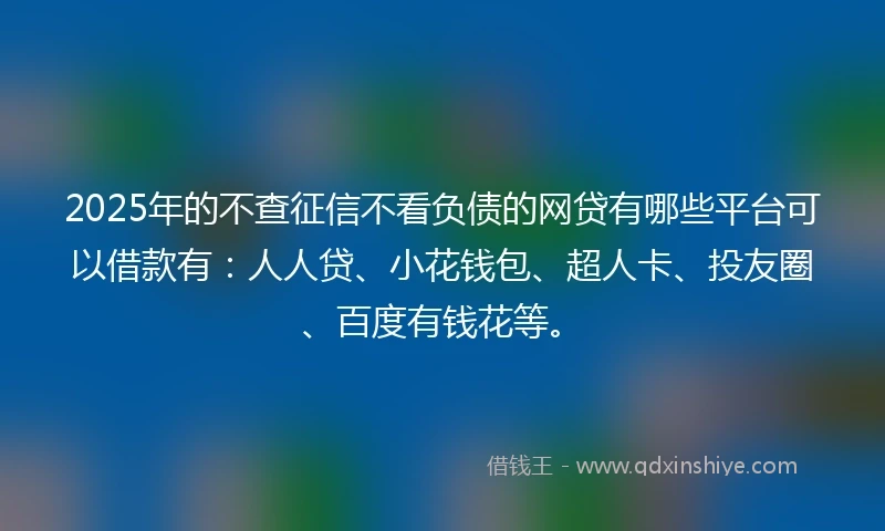 2025年的不查征信不看负债的网贷有哪些平台可以借款有:人人贷、小花钱包、超人卡、投友圈、百度有钱花等。