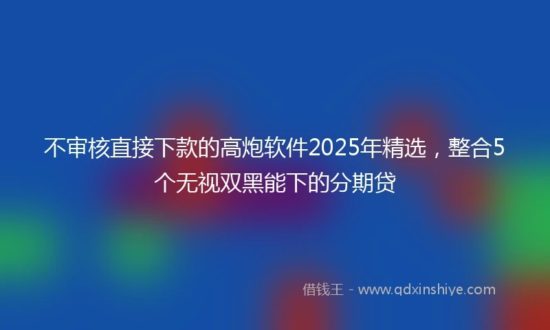 不审核直接下款的高炮软件2025年精选，整合5个无视双黑能下的分期贷
