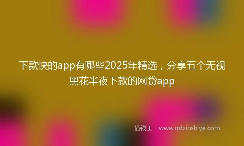 下款快的app有哪些2025年精选，分享五个无视黑花半夜下款的网贷app