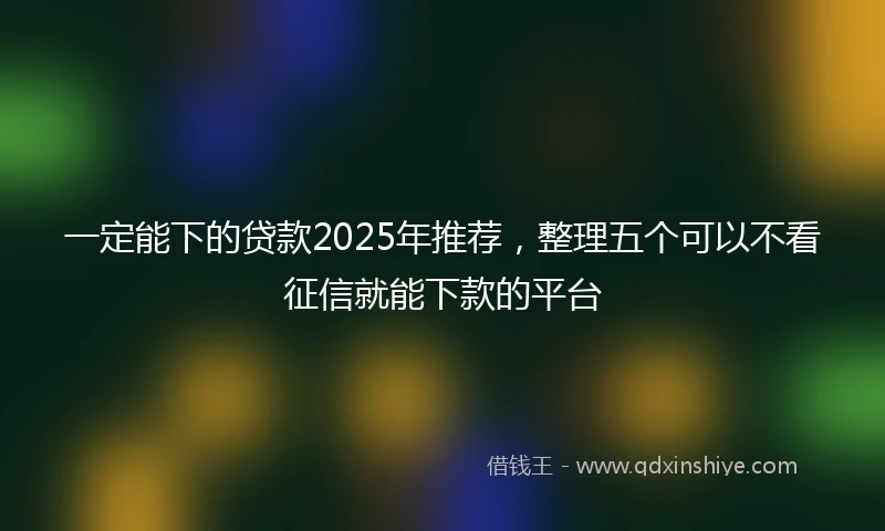一定能下的贷款2025年推荐，整理五个可以不看征信就能下款的平台