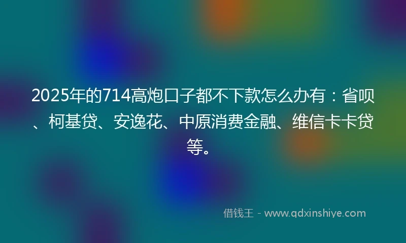 2025年的714高炮口子都不下款怎么办有：省呗、柯基贷、安逸花、中原消费金融、维信卡卡贷等。