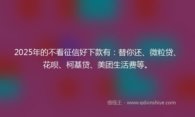 2025年的不看征信好下款有：替你还、微粒贷、花呗、柯基贷、美团生活费等。