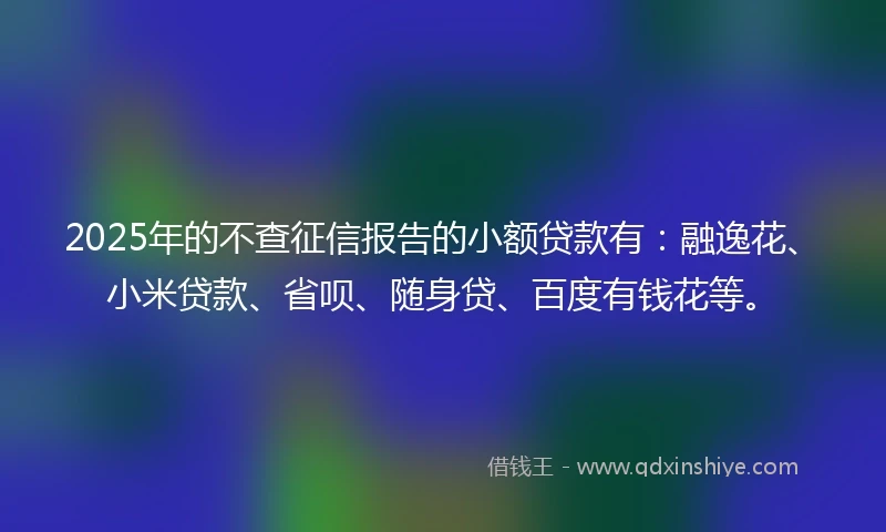 2025年的不查征信报告的小额贷款有：融逸花、小米贷款、省呗、随身贷、百度有钱花等。