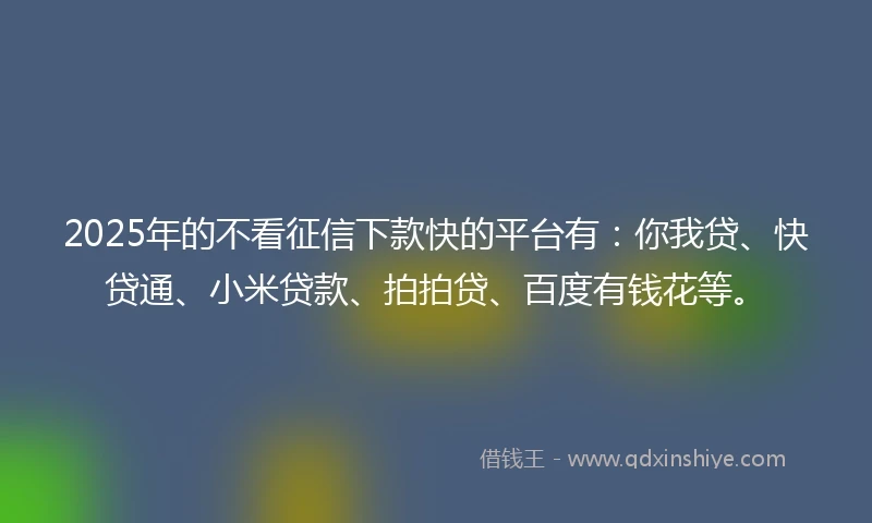 2025年的不看征信下款快的平台有：你我贷、快贷通、小米贷款、拍拍贷、百度有钱花等。