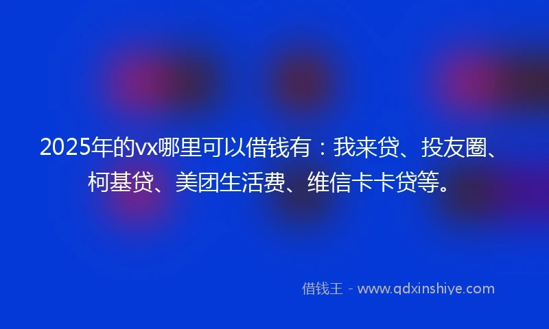 2025年的vx哪里可以借钱有：我来贷、投友圈、柯基贷、美团生活费、维信卡卡贷等。