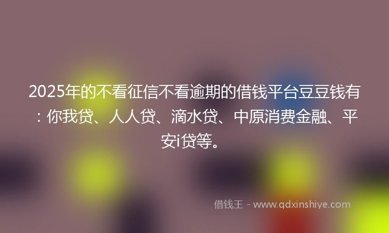 2025年的不看征信不看逾期的借钱平台豆豆钱有：你我贷、人人贷、滴水贷、中原消费金融、平安i贷等。