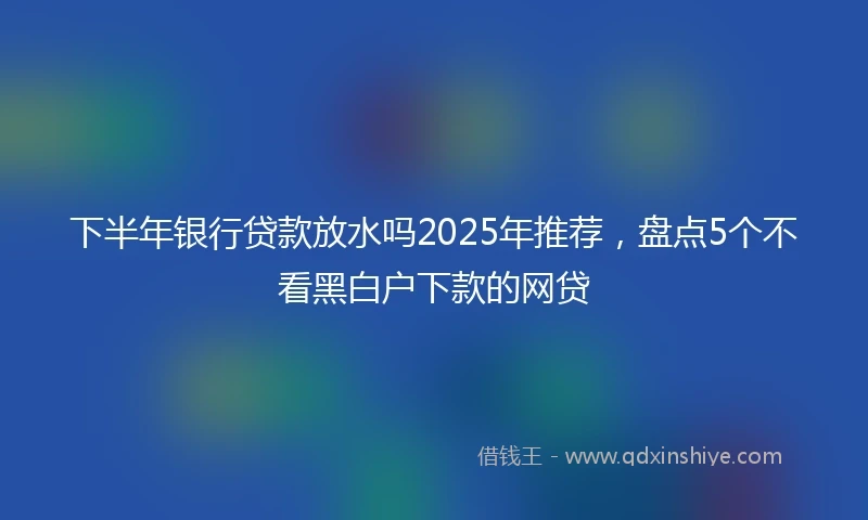 下半年银行贷款放水吗2025年推荐，盘点5个不看黑白户下款的网贷