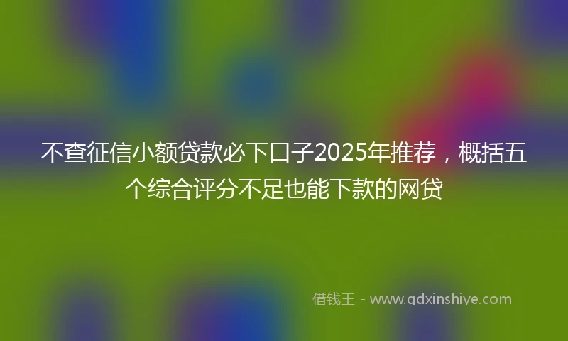 不查征信小额贷款必下口子2025年推荐，概括五个综合评分不足也能下款的网贷
