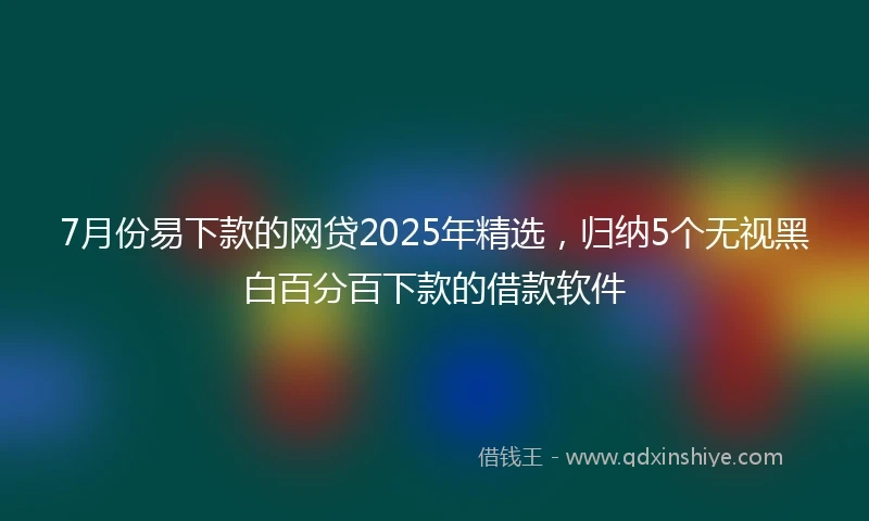 7月份易下款的网贷2025年精选，归纳5个无视黑白百分百下款的借款软件