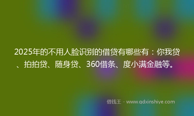 2025年的不用人脸识别的借贷有哪些有：你我贷、拍拍贷、随身贷、360借条、度小满金融等。